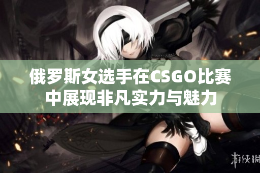 俄罗斯女选手在CSGO比赛中展现非凡实力与魅力