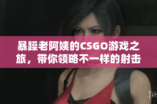 暴躁老阿姨的CSGO游戏之旅，带你领略不一样的射击乐趣