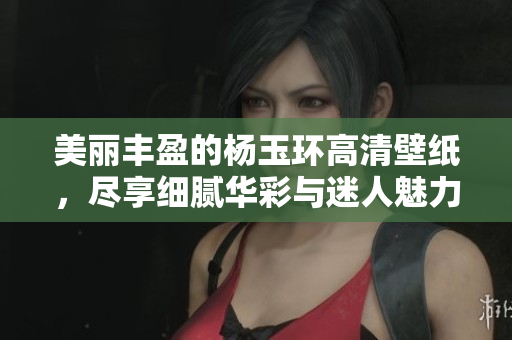 美丽丰盈的杨玉环高清壁纸，尽享细腻华彩与迷人魅力