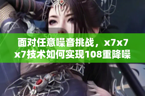 面对任意噪音挑战，x7x7x7技术如何实现108重降噪效果