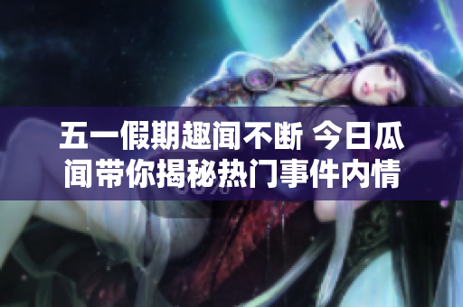 五一假期趣闻不断 今日瓜闻带你揭秘热门事件内情