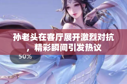 孙老头在客厅展开激烈对抗，精彩瞬间引发热议