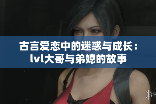 古言爱恋中的迷惑与成长：lvl大哥与弟媳的故事
