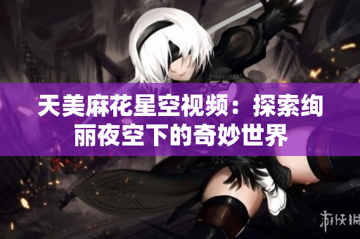 天美麻花星空视频：探索绚丽夜空下的奇妙世界