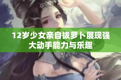 12岁少女亲自拔萝卜展现强大动手能力与乐趣
