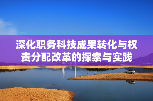 深化职务科技成果转化与权责分配改革的探索与实践