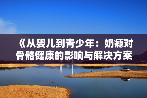 《从婴儿到青少年：奶瘾对骨骼健康的影响与解决方案》