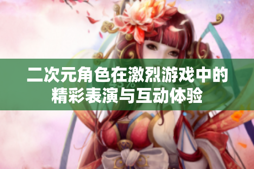 二次元角色在激烈游戏中的精彩表演与互动体验