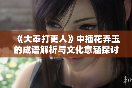 《大奉打更人》中插花弄玉的成语解析与文化意涵探讨