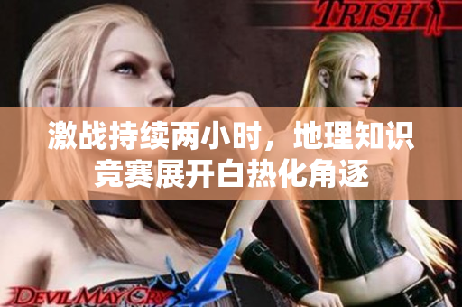 激战持续两小时，地理知识竞赛展开白热化角逐