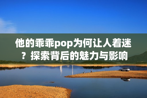 他的乖乖pop为何让人着迷？探索背后的魅力与影响