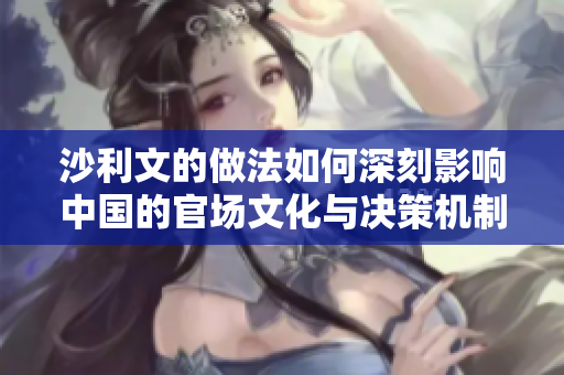 沙利文的做法如何深刻影响中国的官场文化与决策机制