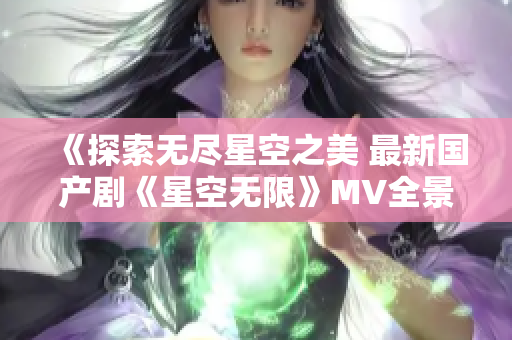 《探索无尽星空之美 最新国产剧《星空无限》MV全景展现》