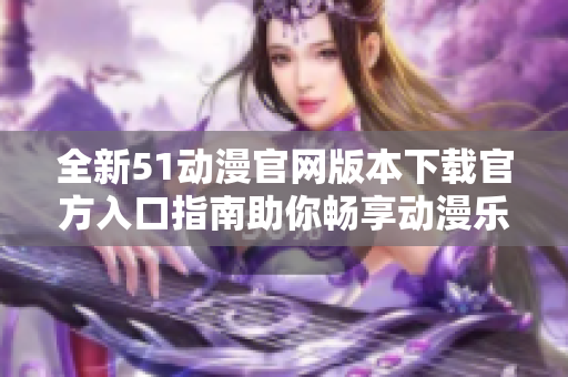 全新51动漫官网版本下载官方入口指南助你畅享动漫乐趣