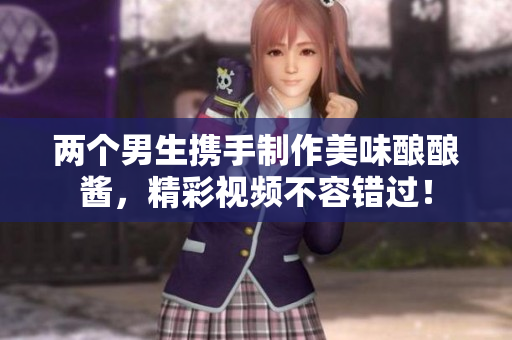 两个男生携手制作美味酿酿酱，精彩视频不容错过！