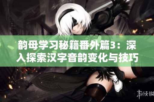 韵母学习秘籍番外篇3：深入探索汉字音韵变化与技巧