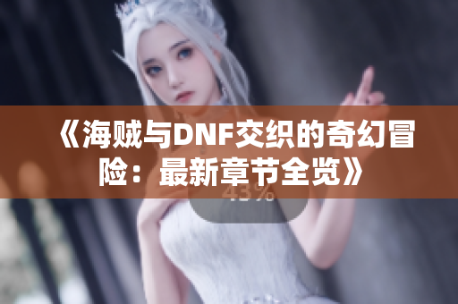 《海贼与DNF交织的奇幻冒险：最新章节全览》