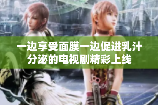 一边享受面膜一边促进乳汁分泌的电视剧精彩上线