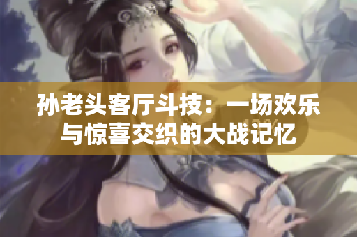 孙老头客厅斗技：一场欢乐与惊喜交织的大战记忆