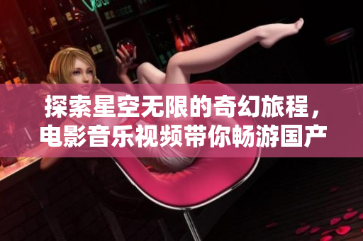 探索星空无限的奇幻旅程，电影音乐视频带你畅游国产剧世界