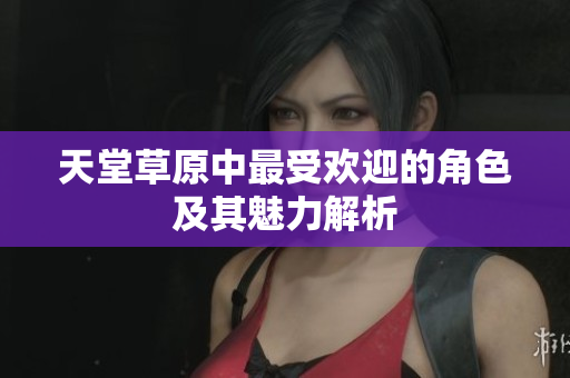 天堂草原中最受欢迎的角色及其魅力解析
