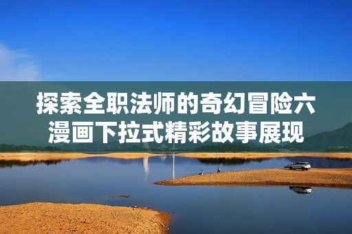 探索全职法师的奇幻冒险六漫画下拉式精彩故事展现