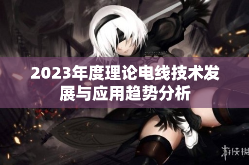 2023年度理论电线技术发展与应用趋势分析