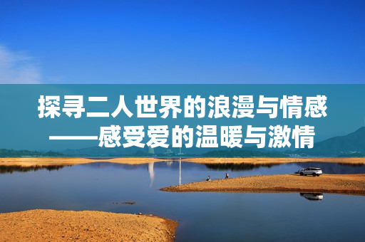 探寻二人世界的浪漫与情感——感受爱的温暖与激情