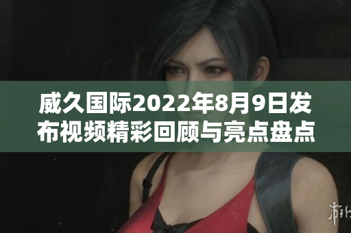 威久国际2022年8月9日发布视频精彩回顾与亮点盘点