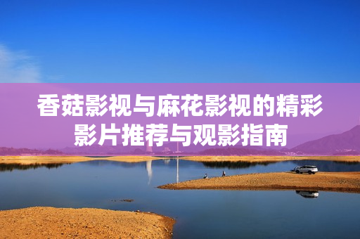 香菇影视与麻花影视的精彩影片推荐与观影指南