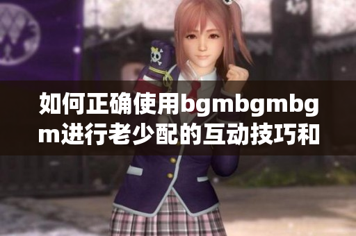 如何正确使用bgmbgmbgm进行老少配的互动技巧和指南