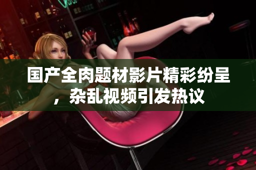 国产全肉题材影片精彩纷呈，杂乱视频引发热议