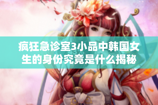 疯狂急诊室3小品中韩国女生的身份究竟是什么揭秘