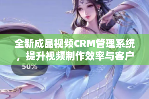 全新成品视频CRM管理系统，提升视频制作效率与客户体验