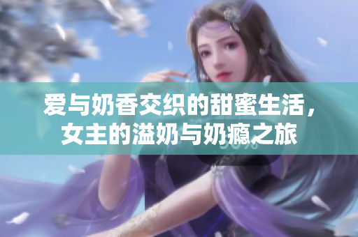 爱与奶香交织的甜蜜生活，女主的溢奶与奶瘾之旅
