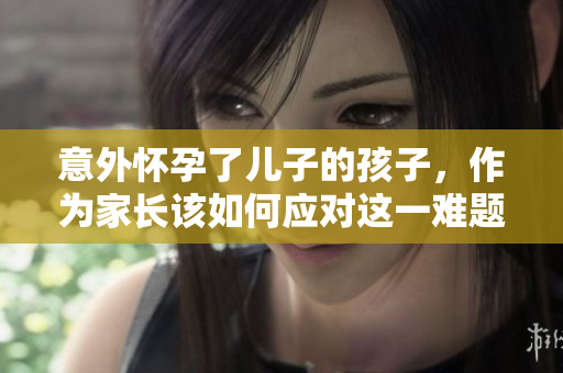 意外怀孕了儿子的孩子，作为家长该如何应对这一难题