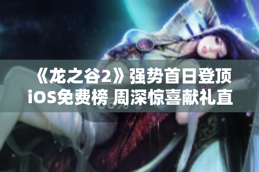 《龙之谷2》强势首日登顶iOS免费榜 周深惊喜献礼直播盛宴