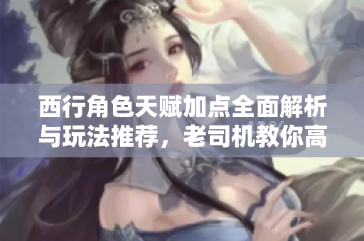 西行角色天赋加点全面解析与玩法推荐，老司机教你高效提升游戏体验