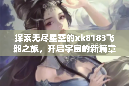 探索无尽星空的xk8183飞船之旅，开启宇宙的新篇章