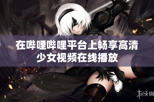在哔哩哔哩平台上畅享高清少女视频在线播放
