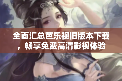 全面汇总芭乐视旧版本下载，畅享免费高清影视体验