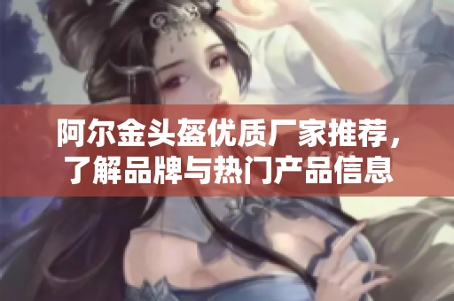 阿尔金头盔优质厂家推荐，了解品牌与热门产品信息