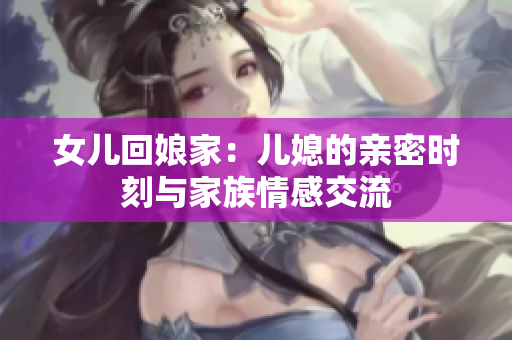 女儿回娘家：儿媳的亲密时刻与家族情感交流