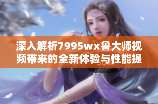 深入解析7995wx鲁大师视频带来的全新体验与性能提升