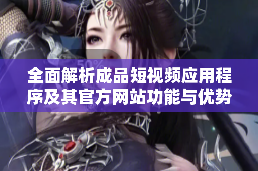 全面解析成品短视频应用程序及其官方网站功能与优势