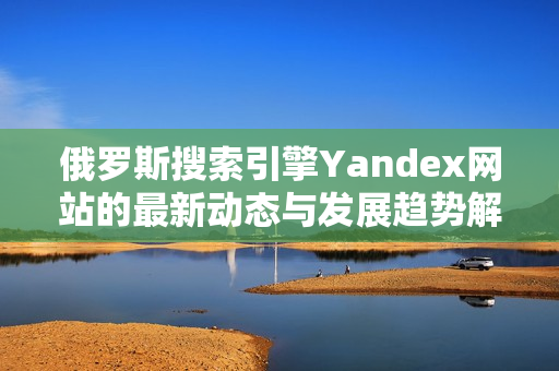 俄罗斯搜索引擎Yandex网站的最新动态与发展趋势解析