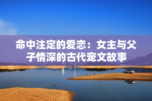 命中注定的爱恋：女主与父子情深的古代宠文故事
