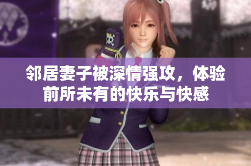 邻居妻子被深情强攻，体验前所未有的快乐与快感