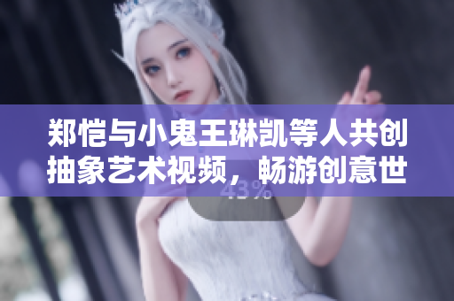 郑恺与小鬼王琳凯等人共创抽象艺术视频，畅游创意世界