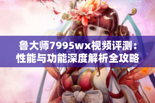 鲁大师7995wx视频评测：性能与功能深度解析全攻略